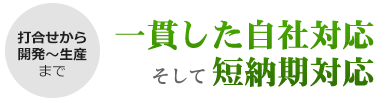 打合せから開発~生産まで、一貫した自社対応と短納期対応