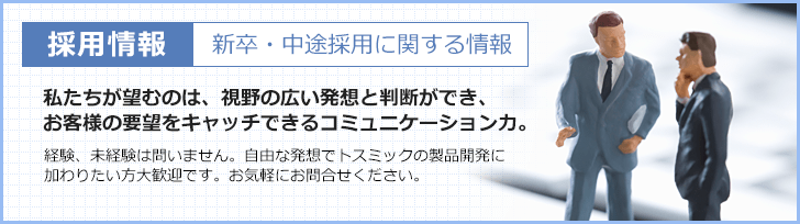 採用情報 新卒・中途採用に関する情報 私たちが望むのは、視野の広い発想と判断ができ、お客様の要望をキャッチできるコミュニケーション力。 経験、未経験は問いません。自由な発想でトスミックの製品開発に加わりたい方大歓迎です。お気軽にお問合せください。