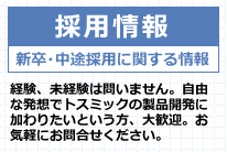 採用情報 新卒・中途採用に関する情報 経験、未経験は問いません。自由な発想でトスミックの製品開発に加わりたいという方、大歓迎。お気軽にお問合せください。