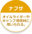 【ナフサ】オイルライターやキャンプ用燃料に用いられる。