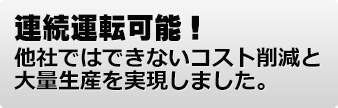 連続運転可能! 他社ではできないコスト削減と大量生産を実現しました。